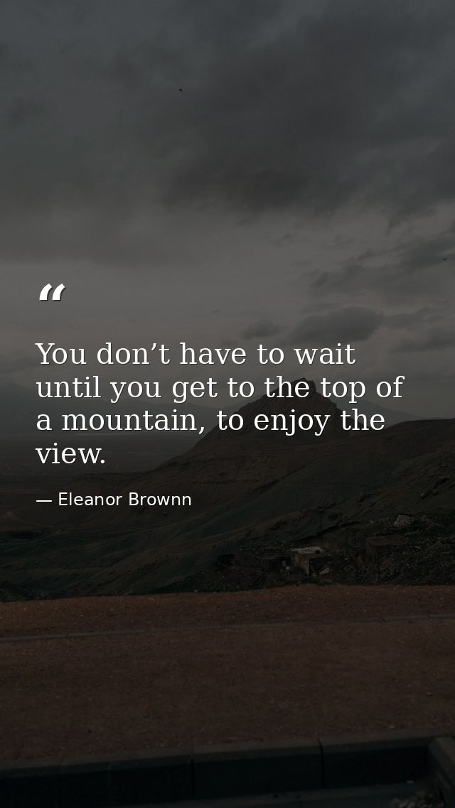 You don’t have to wait until you get to the top of a mountain, to enjoy the view. — Eleanor Brownn