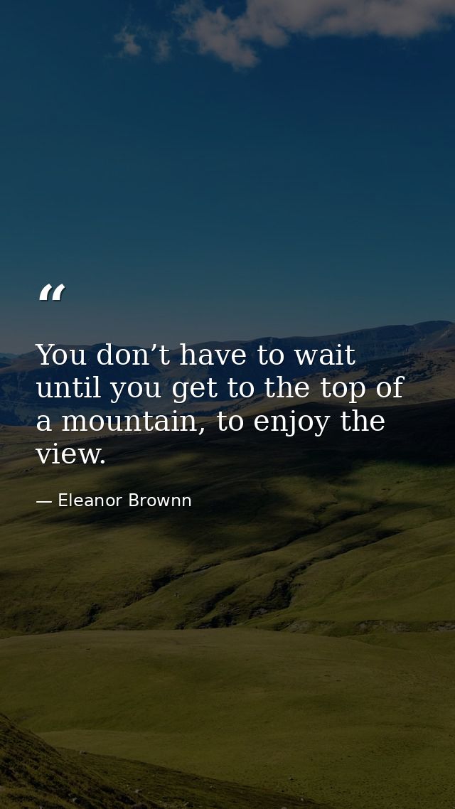 You don’t have to wait until you get to the top of a mountain, to enjoy the view. — Eleanor Brownn