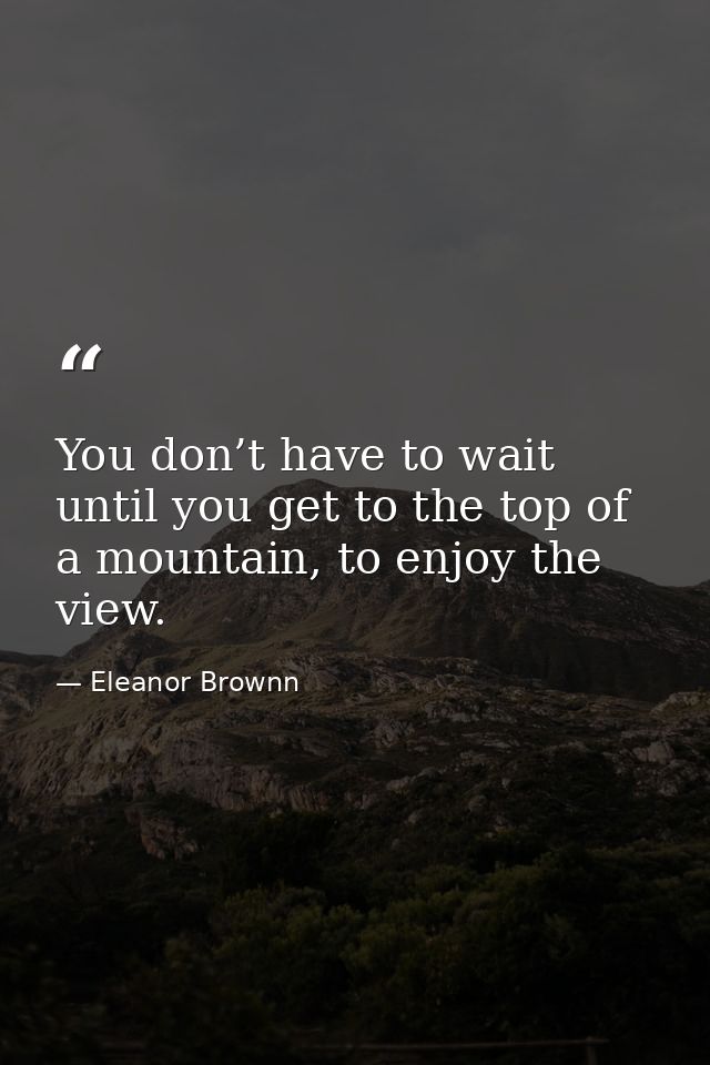 You don’t have to wait until you get to the top of a mountain, to enjoy the view. — Eleanor Brownn