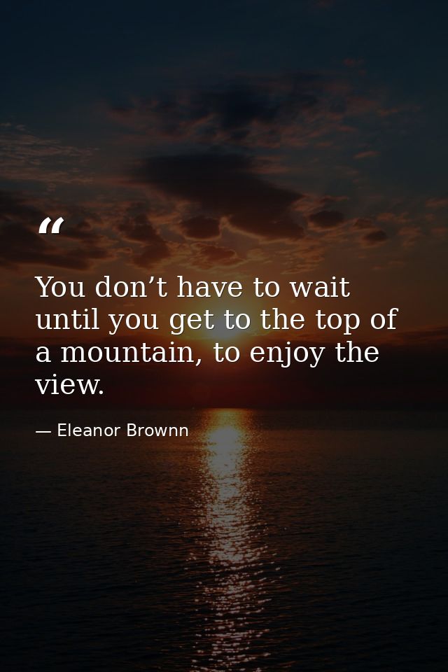 You don’t have to wait until you get to the top of a mountain, to enjoy the view. — Eleanor Brownn