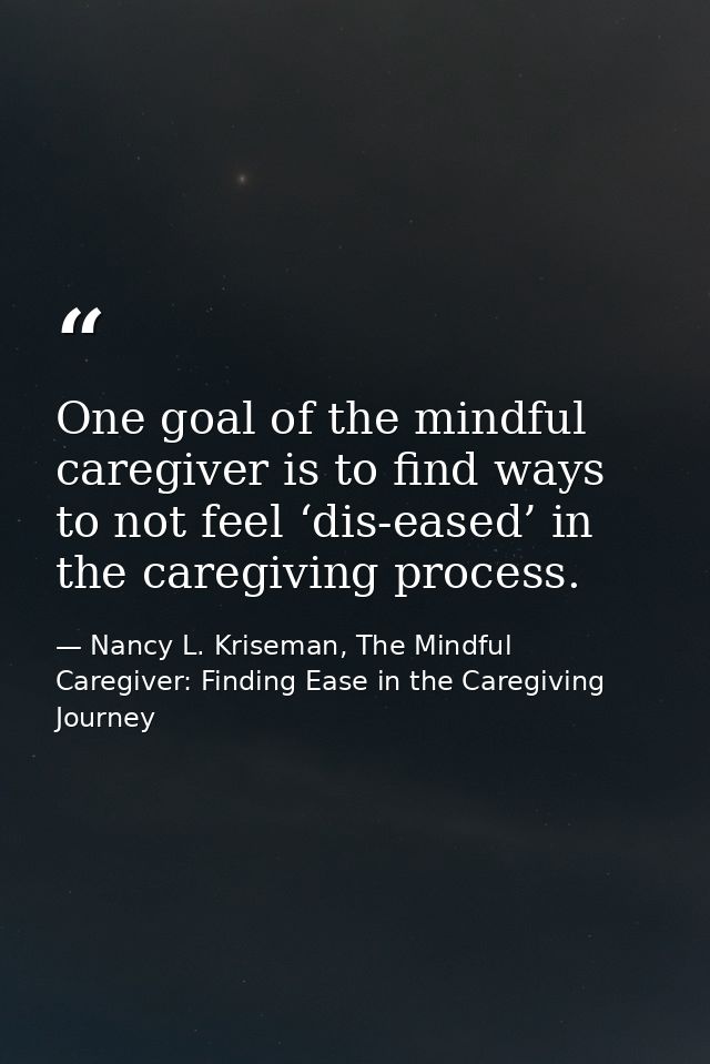 One goal of the mindful caregiver is to find ways to not feel ‘dis-eased’ in the caregiving process. — Nancy L. Kriseman, The Mindful Caregiver: Finding Ease in the Caregiving Journey