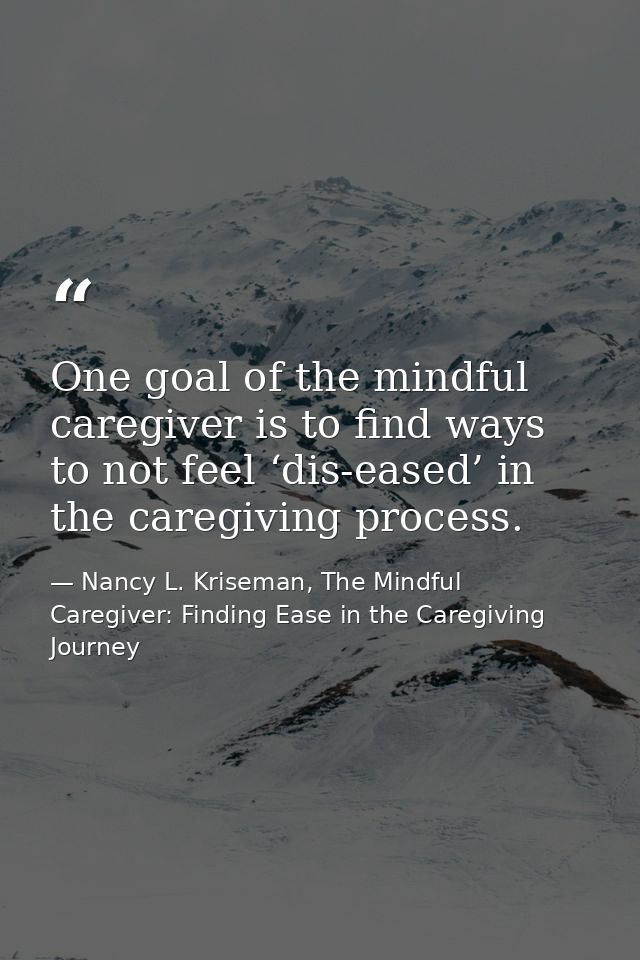 One goal of the mindful caregiver is to find ways to not feel ‘dis-eased’ in the caregiving process. — Nancy L. Kriseman, The Mindful Caregiver: Finding Ease in the Caregiving Journey