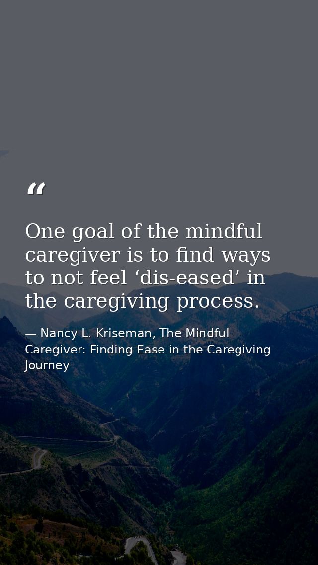 One goal of the mindful caregiver is to find ways to not feel ‘dis-eased’ in the caregiving process. — Nancy L. Kriseman, The Mindful Caregiver: Finding Ease in the Caregiving Journey