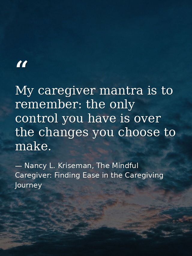 My caregiver mantra is to remember: the only control you have is over the changes you choose to make. — Nancy L. Kriseman, The Mindful Caregiver: Finding Ease in the Caregiving Journey