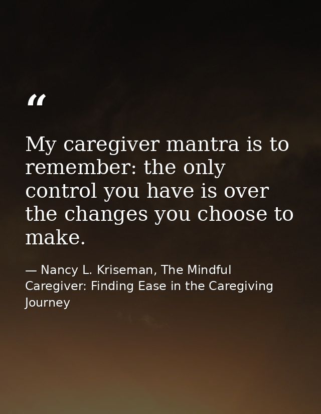 My caregiver mantra is to remember: the only control you have is over the changes you choose to make. — Nancy L. Kriseman, The Mindful Caregiver: Finding Ease in the Caregiving Journey