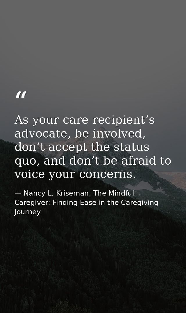 As your care recipient’s advocate, be involved, don’t accept the status quo, and don’t be afraid to voice your concerns. — Nancy L. Kriseman, The Mindful Caregiver: Finding Ease in the Caregiving Journey