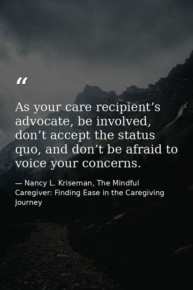 As your care recipient’s advocate, be involved, don’t accept the status quo, and don’t be afraid to voice your concerns. — Nancy L. Kriseman, The Mindful Caregiver: Finding Ease in the Caregiving Journey