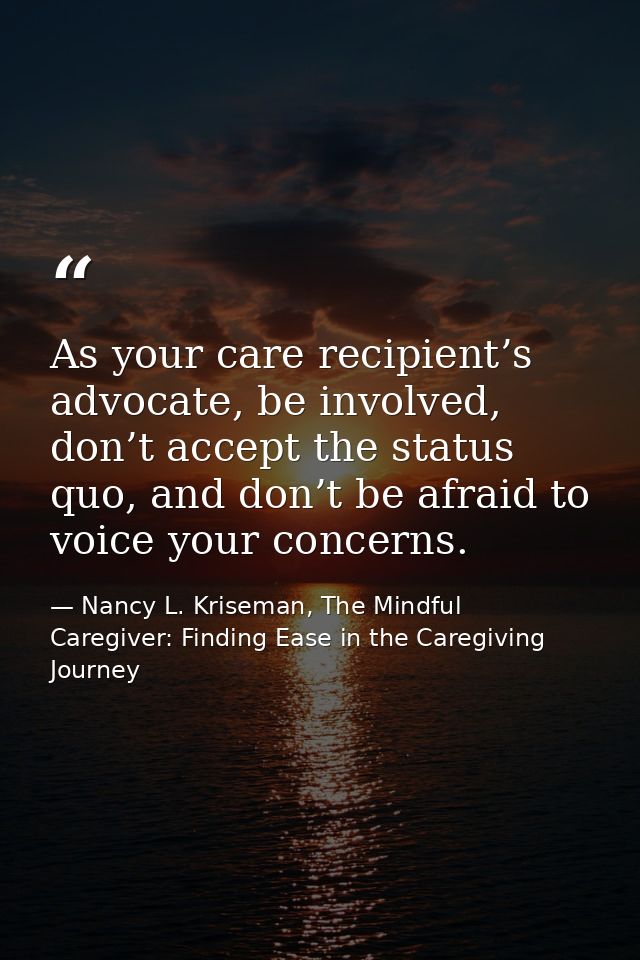 As your care recipient’s advocate, be involved, don’t accept the status quo, and don’t be afraid to voice your concerns. — Nancy L. Kriseman, The Mindful Caregiver: Finding Ease in the Caregiving Journey