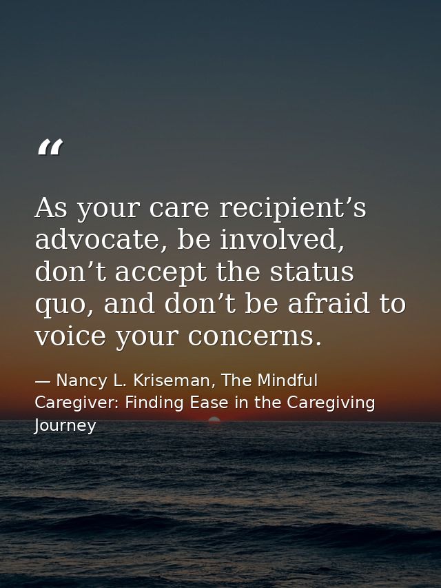 As your care recipient’s advocate, be involved, don’t accept the status quo, and don’t be afraid to voice your concerns. — Nancy L. Kriseman, The Mindful Caregiver: Finding Ease in the Caregiving Journey