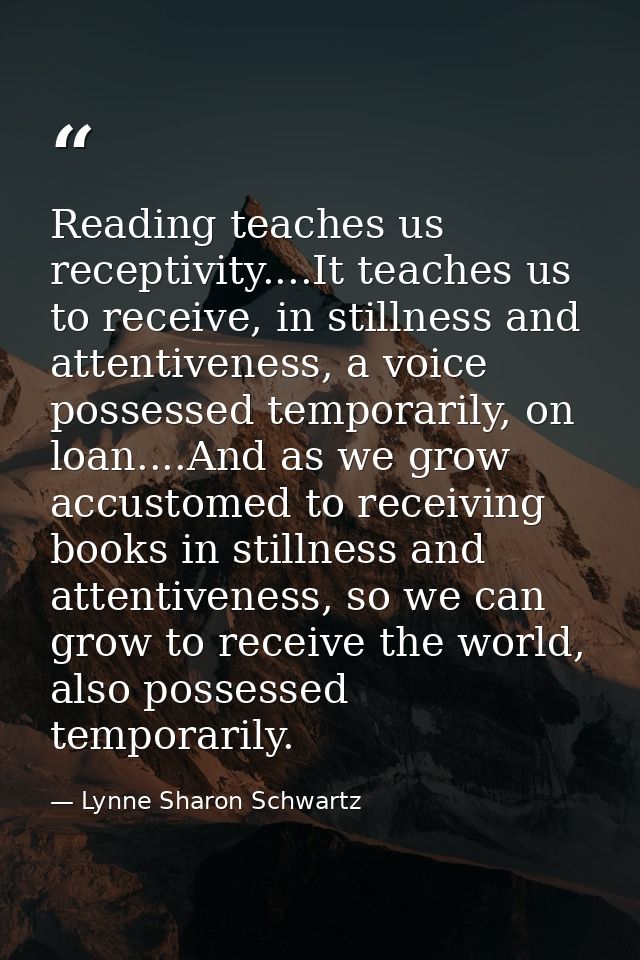 Reading teaches us receptivity....It teaches us to receive, in stillness and attentiveness, a voice possessed temporaril — Lynne Sharon Schwartz
