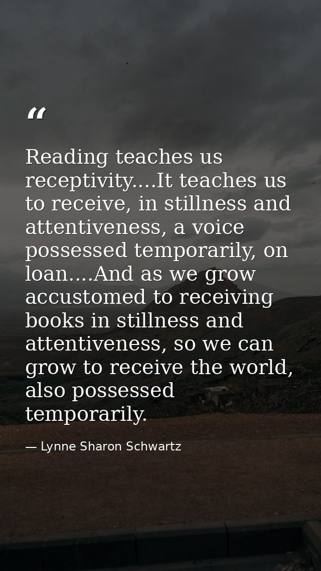 Reading teaches us receptivity....It teaches us to receive, in stillness and attentiveness, a voice possessed temporaril — Lynne Sharon Schwartz