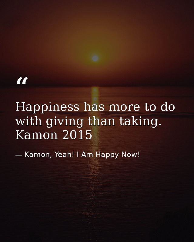 Happiness has more to do with giving than taking. Kamon 2015 — Kamon, Yeah! I Am Happy Now!