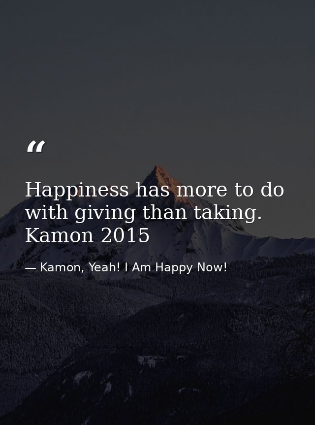 Happiness has more to do with giving than taking. Kamon 2015 — Kamon, Yeah! I Am Happy Now!