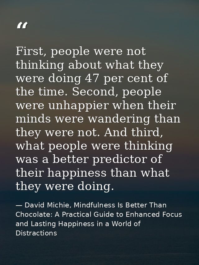 First, people were not thinking about what they were doing 47 per cent of the time. Second, people were unhappier when t — David Michie, Mindfulness Is Better Than Chocolate: A Practical Guide to Enhanced Focus and Lasting Happiness in a World of Distractions