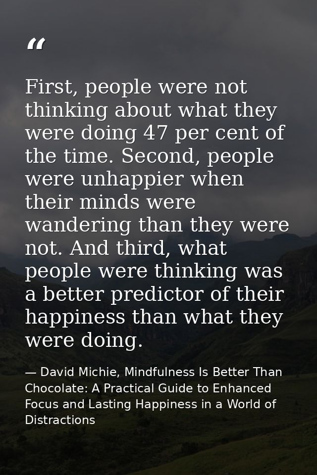 First, people were not thinking about what they were doing 47 per cent of the time. Second, people were unhappier when t — David Michie, Mindfulness Is Better Than Chocolate: A Practical Guide to Enhanced Focus and Lasting Happiness in a World of Distractions