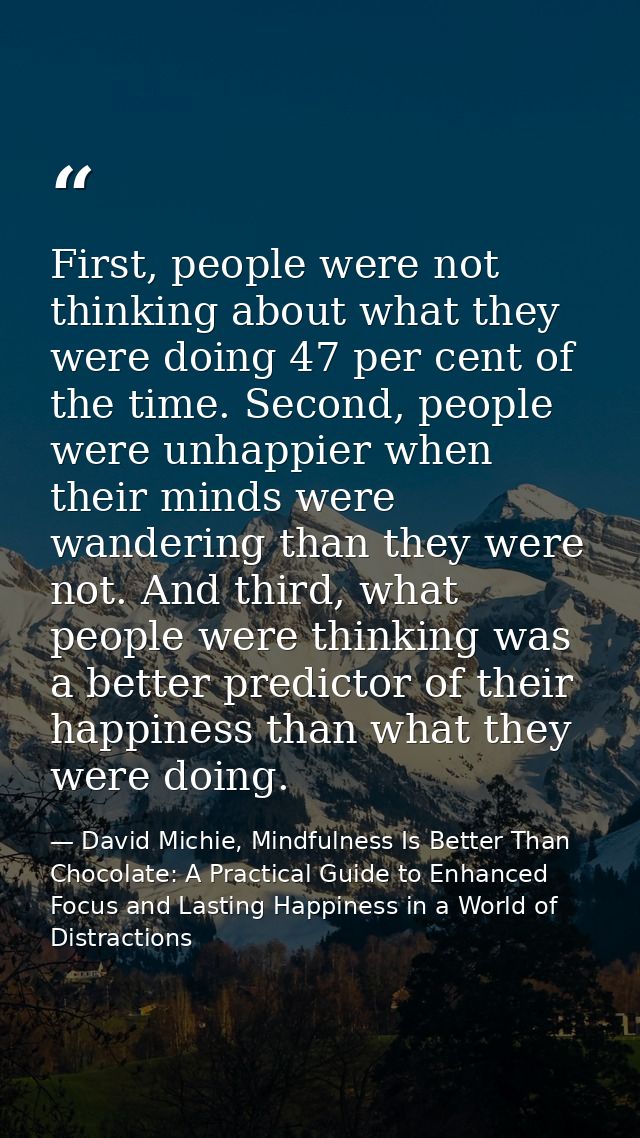 First, people were not thinking about what they were doing 47 per cent of the time. Second, people were unhappier when t — David Michie, Mindfulness Is Better Than Chocolate: A Practical Guide to Enhanced Focus and Lasting Happiness in a World of Distractions