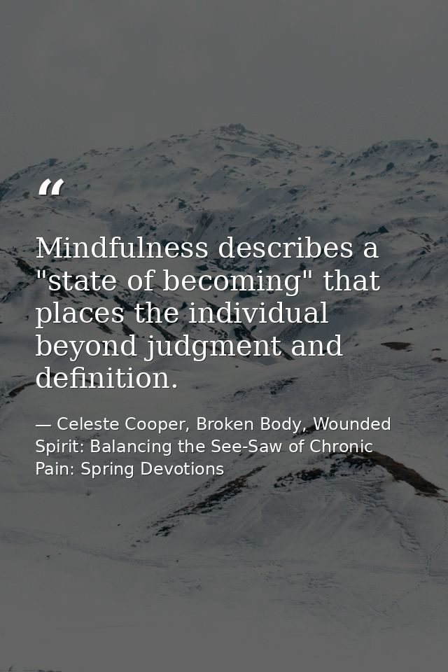 Mindfulness describes a "state of becoming" that places the individual beyond judgment and definition. — Celeste Cooper, Broken Body, Wounded Spirit: Balancing the See-Saw of Chronic Pain: Spring Devotions