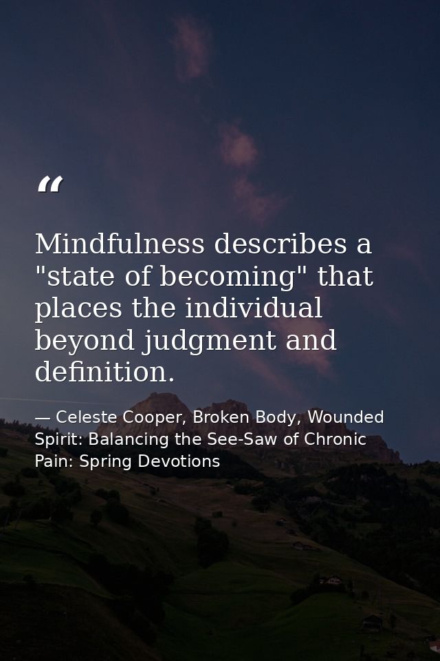 Mindfulness describes a "state of becoming" that places the individual beyond judgment and definition. — Celeste Cooper, Broken Body, Wounded Spirit: Balancing the See-Saw of Chronic Pain: Spring Devotions