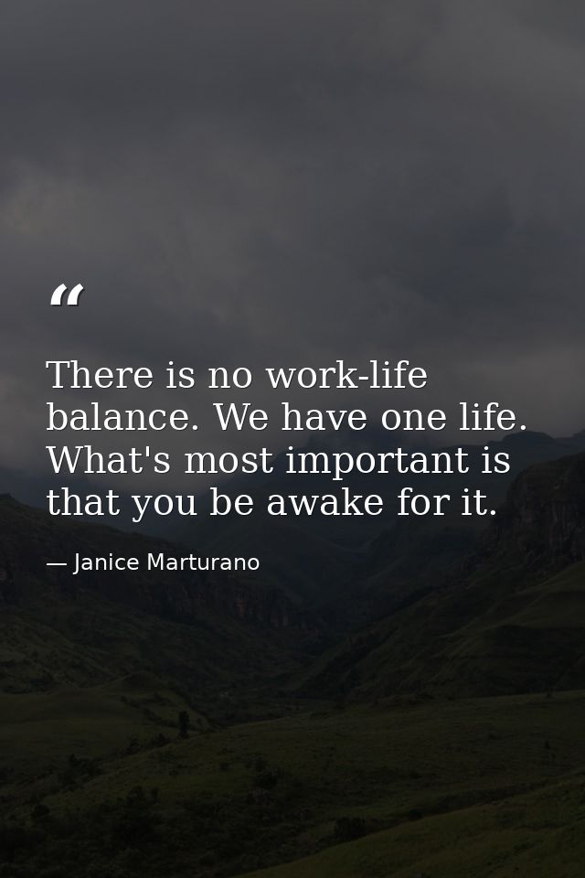 There is no work-life balance. We have one life. What's most important is that you be awake for it. — Janice Marturano
