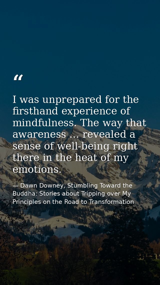 I was unprepared for the firsthand experience of mindfulness. The way that awareness … revealed a sense of well-being ri — Dawn Downey, Stumbling Toward the Buddha: Stories about Tripping over My Principles on the Road to Transformation