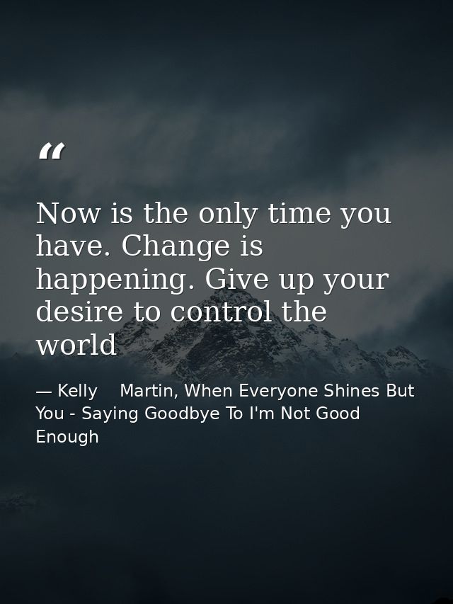 Now is the only time you have. Change is happening. Give up your desire to control the world — Kelly    Martin, When Everyone Shines But You - Saying Goodbye To I'm Not Good Enough