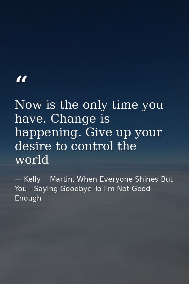 Now is the only time you have. Change is happening. Give up your desire to control the world — Kelly    Martin, When Everyone Shines But You - Saying Goodbye To I'm Not Good Enough