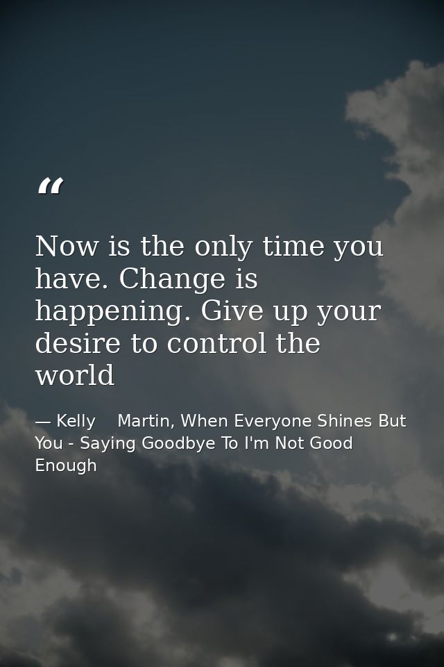 Now is the only time you have. Change is happening. Give up your desire to control the world — Kelly    Martin, When Everyone Shines But You - Saying Goodbye To I'm Not Good Enough