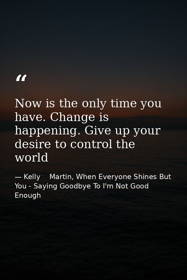 Now is the only time you have. Change is happening. Give up your desire to control the world — Kelly    Martin, When Everyone Shines But You - Saying Goodbye To I'm Not Good Enough