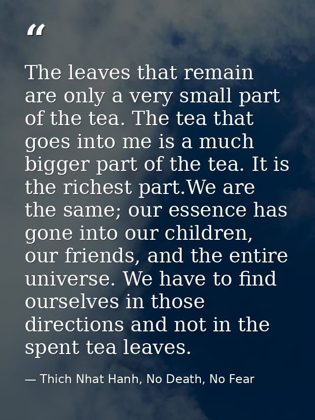 The leaves that remain are only a very small part of the tea. The tea that goes into me is a much bigger part of the tea — Thich Nhat Hanh, No Death, No Fear