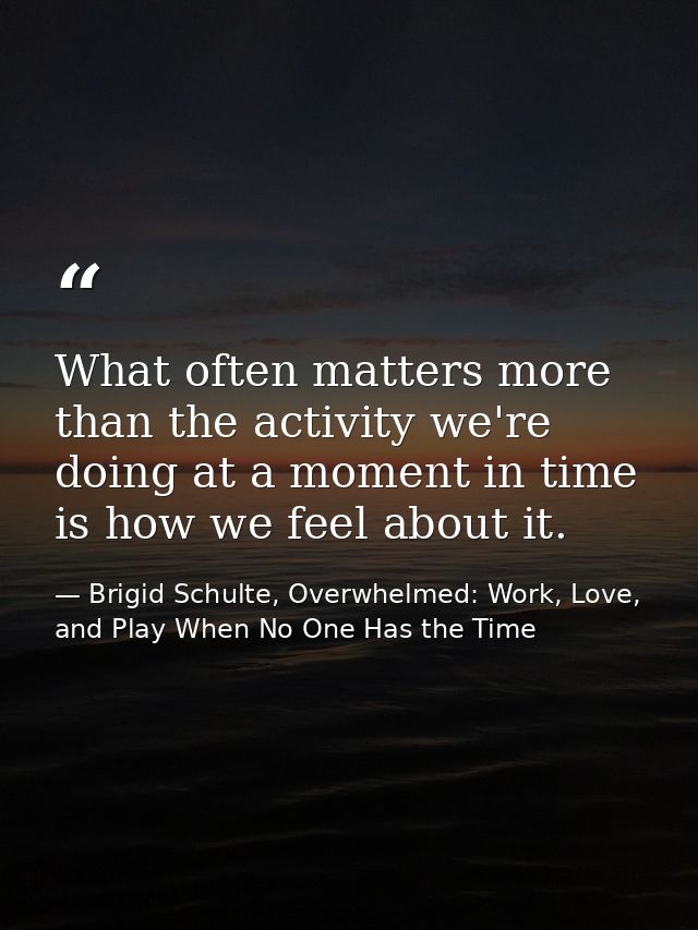 What often matters more than the activity we're doing at a moment in time is how we feel about it. — Brigid Schulte, Overwhelmed: Work, Love, and Play When No One Has the Time