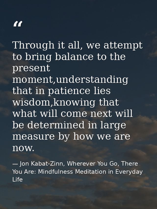 Through it all, we attempt to bring balance to the present moment,understanding that in patience lies wisdom,knowing tha — Jon Kabat-Zinn, Wherever You Go, There You Are: Mindfulness Meditation in Everyday Life