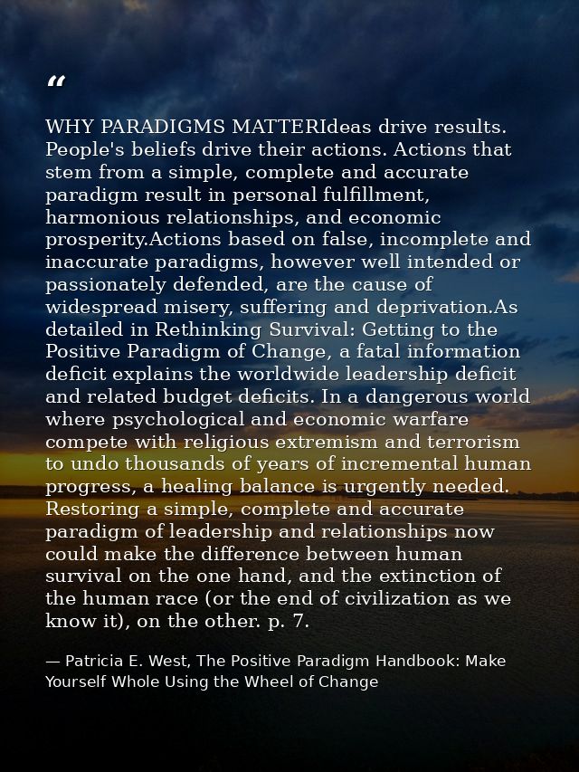 WHY PARADIGMS MATTERIdeas drive results. People's beliefs drive their actions. Actions that stem from a simple, complete — Patricia E. West, The Positive Paradigm Handbook: Make Yourself Whole Using the Wheel of Change