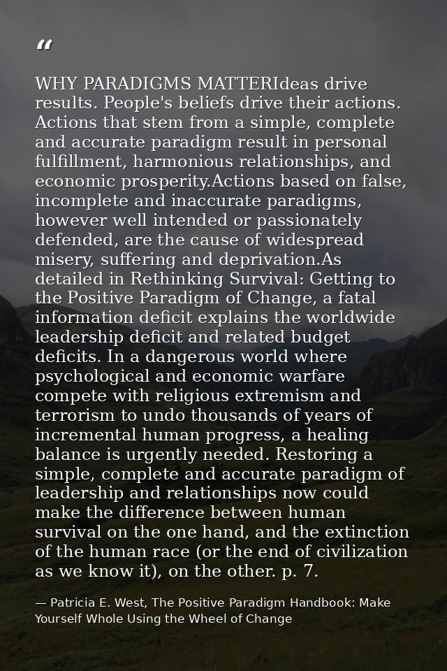 WHY PARADIGMS MATTERIdeas drive results. People's beliefs drive their actions. Actions that stem from a simple, complete — Patricia E. West, The Positive Paradigm Handbook: Make Yourself Whole Using the Wheel of Change