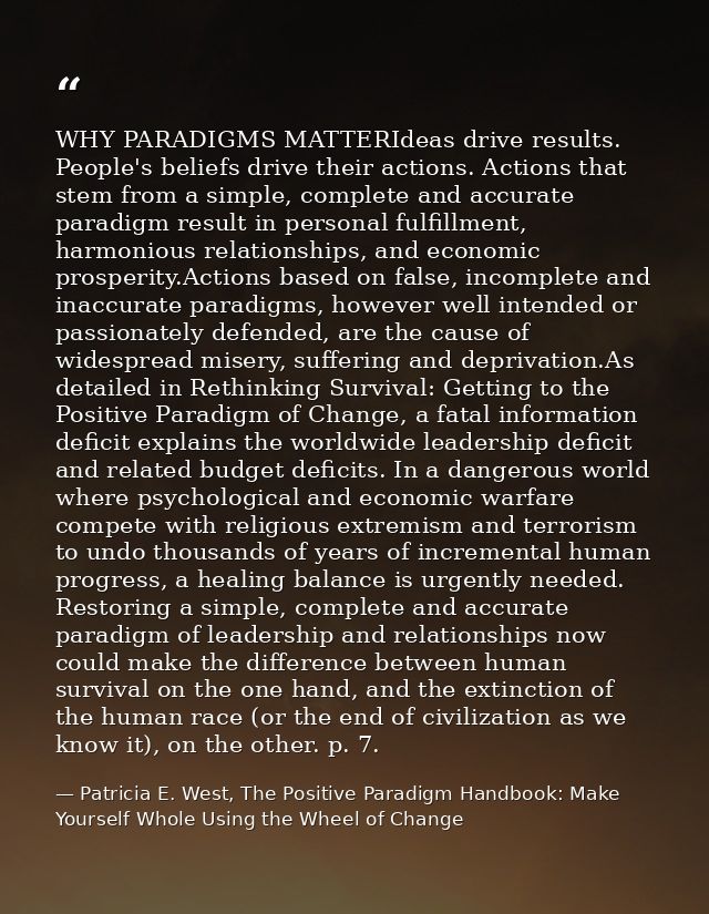 WHY PARADIGMS MATTERIdeas drive results. People's beliefs drive their actions. Actions that stem from a simple, complete — Patricia E. West, The Positive Paradigm Handbook: Make Yourself Whole Using the Wheel of Change
