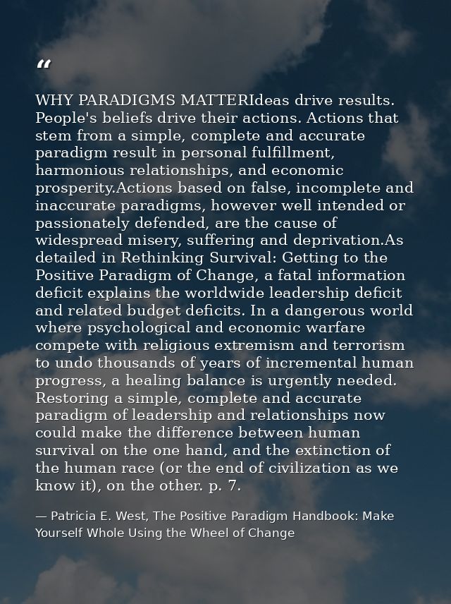 WHY PARADIGMS MATTERIdeas drive results. People's beliefs drive their actions. Actions that stem from a simple, complete — Patricia E. West, The Positive Paradigm Handbook: Make Yourself Whole Using the Wheel of Change