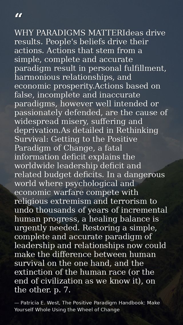 WHY PARADIGMS MATTERIdeas drive results. People's beliefs drive their actions. Actions that stem from a simple, complete — Patricia E. West, The Positive Paradigm Handbook: Make Yourself Whole Using the Wheel of Change