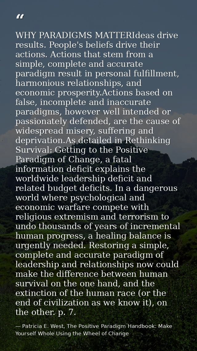 WHY PARADIGMS MATTERIdeas drive results. People's beliefs drive their actions. Actions that stem from a simple, complete — Patricia E. West, The Positive Paradigm Handbook: Make Yourself Whole Using the Wheel of Change
