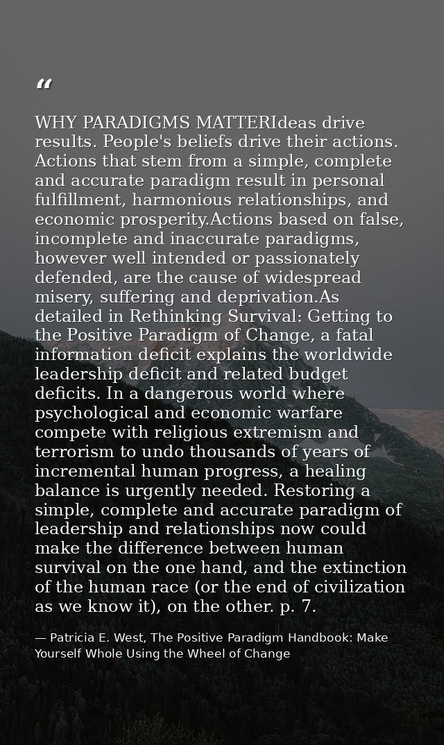 WHY PARADIGMS MATTERIdeas drive results. People's beliefs drive their actions. Actions that stem from a simple, complete — Patricia E. West, The Positive Paradigm Handbook: Make Yourself Whole Using the Wheel of Change