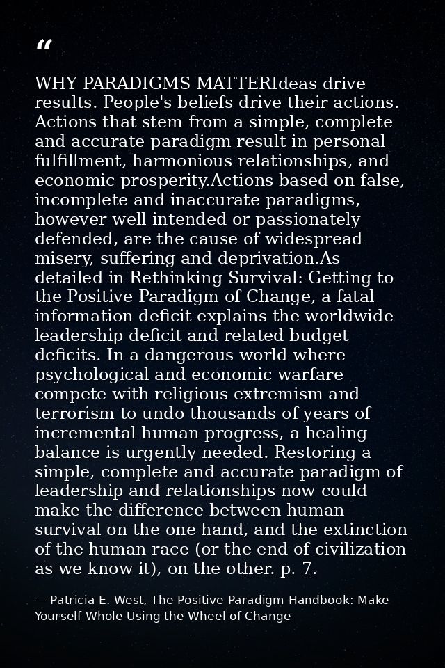 WHY PARADIGMS MATTERIdeas drive results. People's beliefs drive their actions. Actions that stem from a simple, complete — Patricia E. West, The Positive Paradigm Handbook: Make Yourself Whole Using the Wheel of Change