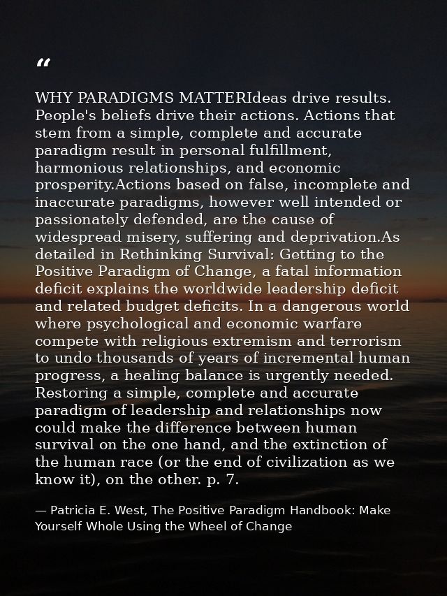WHY PARADIGMS MATTERIdeas drive results. People's beliefs drive their actions. Actions that stem from a simple, complete — Patricia E. West, The Positive Paradigm Handbook: Make Yourself Whole Using the Wheel of Change