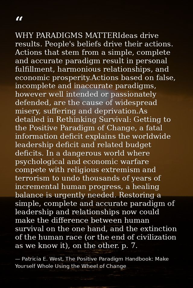 WHY PARADIGMS MATTERIdeas drive results. People's beliefs drive their actions. Actions that stem from a simple, complete — Patricia E. West, The Positive Paradigm Handbook: Make Yourself Whole Using the Wheel of Change