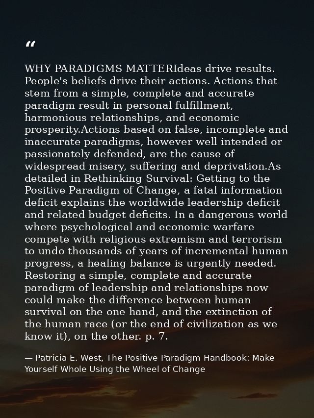 WHY PARADIGMS MATTERIdeas drive results. People's beliefs drive their actions. Actions that stem from a simple, complete — Patricia E. West, The Positive Paradigm Handbook: Make Yourself Whole Using the Wheel of Change