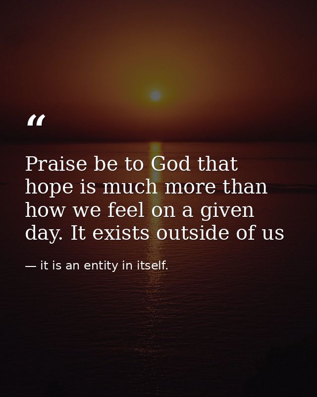 Praise be to God that hope is much more than how we feel on a given day. It exists outside of us — it is an entity in itself.