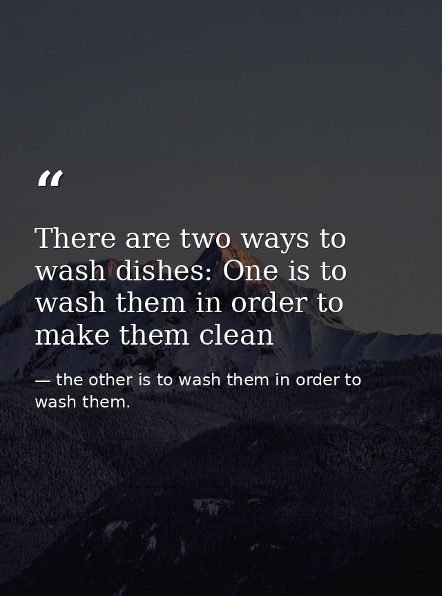 There are two ways to wash dishes: One is to wash them in order to make them clean — the other is to wash them in order to wash them.