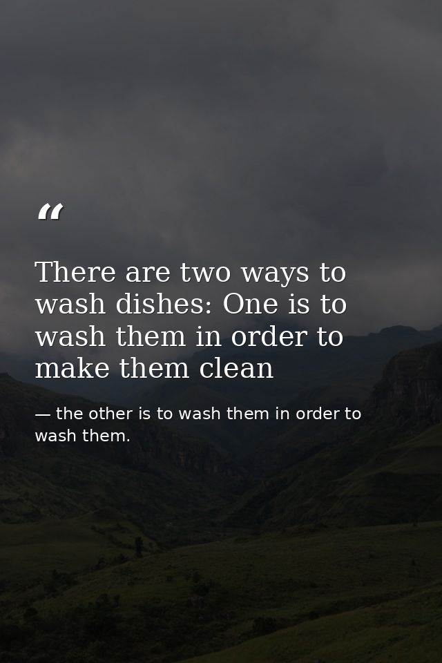 There are two ways to wash dishes: One is to wash them in order to make them clean — the other is to wash them in order to wash them.