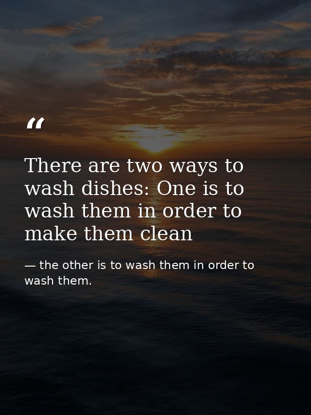 There are two ways to wash dishes: One is to wash them in order to make them clean — the other is to wash them in order to wash them.