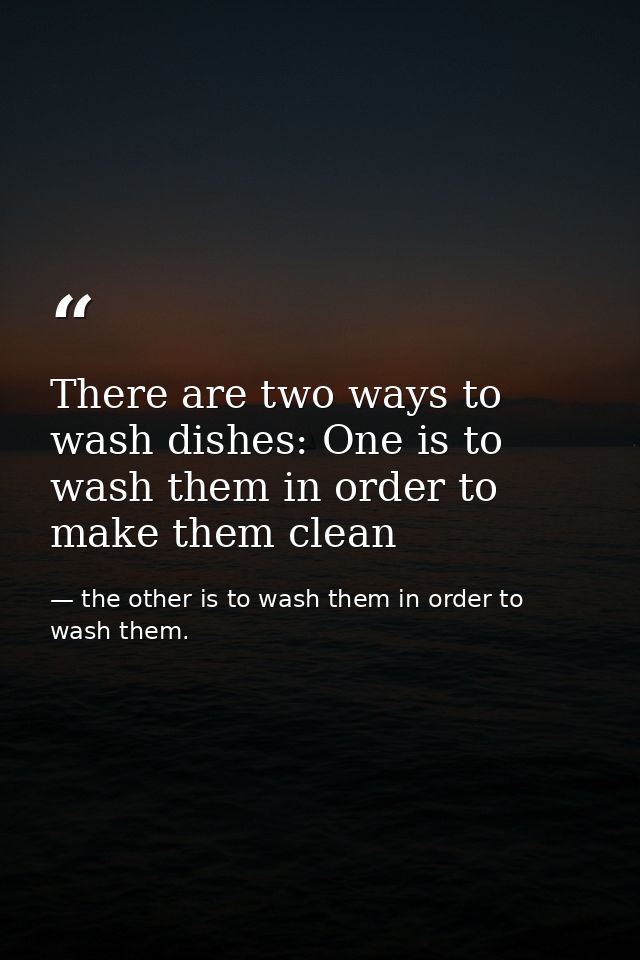 There are two ways to wash dishes: One is to wash them in order to make them clean — the other is to wash them in order to wash them.