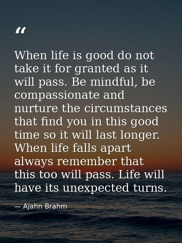 When life is good do not take it for granted as it will pass. Be mindful, be compassionate and nurture the circumstances — Ajahn Brahm