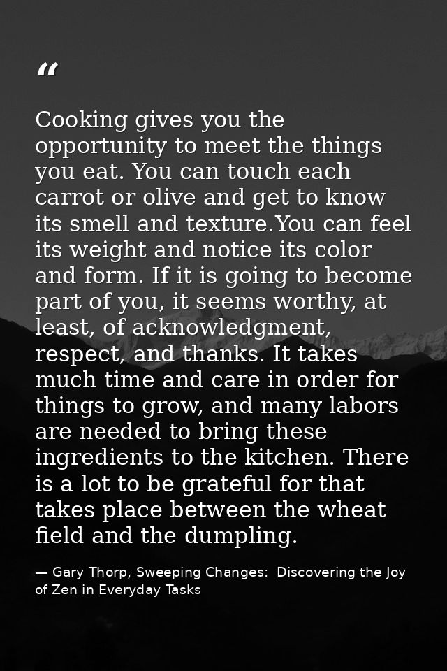 Cooking gives you the opportunity to meet the things you eat. You can touch each carrot or olive and get to know its sme — Gary Thorp, Sweeping Changes:  Discovering the Joy of Zen in Everyday Tasks