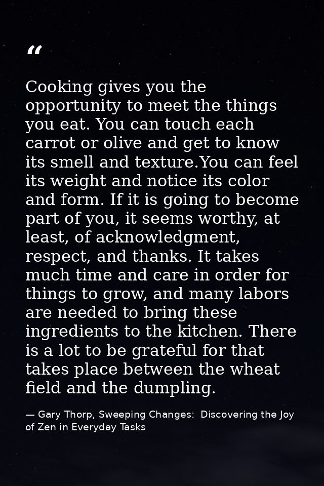 Cooking gives you the opportunity to meet the things you eat. You can touch each carrot or olive and get to know its sme — Gary Thorp, Sweeping Changes:  Discovering the Joy of Zen in Everyday Tasks